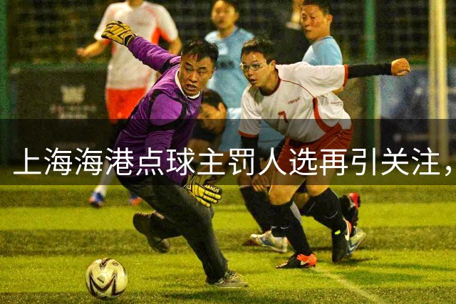 上海海港点球主罚人选再引关注，压哨绝平保住积分